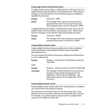 If a concurrent program has a defined priority, that priority overrides
the user’s profile option.
    • Priorities range from 1 (highest) to 99 (lowest).
    • The standard default is 50.
    • Concurrent programs submitted by the Internal Concurrent
      Manager have a priority of zero (0), and override all other
      requests.
        Suggestion: If you need to change the priority of a request
        frequently, you should consider assigning that concurrent
        program its own priority.




                                     Managing Concurrent Processing   5– 19
 