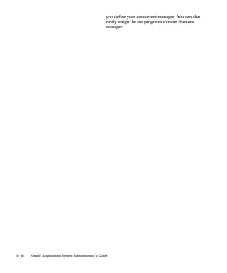 Responsibility has relevance when the Entity is either ”Request” or
                               ”All”.
                               For example, if you select the System Administrator responsibility, then
                               the program purges all request records, log files, and report output files
                               associated with requests submitted by users operating under the
                               System Administrator responsibility.

                               Program Application
                               Select the application for which you want to purge concurrent request
                               records, and associated log files and report output files. Program
                               Application has relevance when the Entity is either ”Request” or ”All”.
                               For example, if you select Oracle Payables, then the program purges all
                               request records, log files, and report output files associated with
                               requests to run Oracle Payables programs.

                               Program
                               Select the program for which you want to purge concurrent request
                               records, and associated log files and report output files. Program has
                               relevance when the Entity is either ”Request” or ”All”.
                               For example, if you select Program X, then the purge program purges
                               all request records, log files, and report output files associated with
                               requests to run Program X.

                               Manager Application
                               Select the application associated with the concurrent manager for
                               which you want to purge concurrent request records, and associated
                               log files and report output files.
                               Manager Application is used with the Manager option, and has
                               different effects when Entity is set to ”Request, and when Entity is set
                               to ”Manager” or ”All”.
                                   • When Entity is set to ”Request”, the program purges all request
                                     records, log files, and report output files associated with requests
                                     run by the concurrent manager named in the Manager option.
                                   • When Entity is set to either ”Manager” or ”All”, in addition to
                                     the above, the program also purges all manager log files
                                     associated with the concurrent manager named in the Manager
                                     option.

                               Manager
                               Select the concurrent manager for which you want to purge concurrent
                               request records, and associated log files and report output files.


5– 24   Oracle Applications System Administrator’s Guide
 
