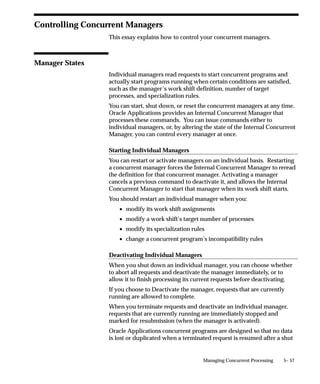 Manager is used with the Manager Application option, and has different
effects when Entity is set to ”Request,” and when Entity is set to
”Manager” or ”All”.
      • When Entity is set to ”Request”, the program purges all request
        records, log files, and report output files associated with requests
        run by the concurrent manager named in the Manager option.
      • When Entity is set to either ”Manager” or ”All”, in addition to
        the above, the program also purges all manager log files
        associated with the concurrent manager named in the Manager
        option.

Report
Select whether you want a report listing the number of records purged
by the Purge Concurrent Request and/or Manager Data program.
No                    Run the program but do not generate a report.
Yes                   Run the program and generate a report.

Purge Other
Select whether you want to delete records from the FND_DUAL table.
No                    .Do not delete records from FND_DUAL.
Yes                   Delete records from FND_DUAL.




                                       Managing Concurrent Processing   5– 25
 