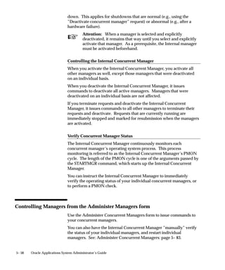 Concurrent Processing User Profile Settings
                               This essay explains the user profile option settings relevant to
                               submitting concurrent requests.

                               Setting Concurrent Processing Options
                               End users can control certain runtime options for their concurrent
                               requests. For example, you can choose a specific date on which to start
                               a request.
                               If a user does not explicitly enter these options at the time of the
                               request, concurrent processing options default to their user profile
                               values.
                               As System Administrator, you set user profile values for your end
                               users with the System Profile Values window. Both you and your end
                               users can set some of your own profile values using the Personal Profile
                               Values form.

                               Changing Concurrent Processing Options for submitted requests
                               You or your users can use the Requests window to change the
                               concurrent processing options for a submitted request up until the time
                               it starts running.
                                    • As System Administrator you can change all concurrent options
                                      for any request.
                                    • Your users can change most of their request’s concurrent options.
                                       End users cannot change (nor set) the priority of their request, or
                                       the report access level for viewing request log files and report
                                       output files online.
                               See: Overview of Setting User Profiles: page 10– 2
                               The following table lists the concurrent processing user profile options
                               and an explanation of each:



                                User Profile Option         Explanation

                                Concurrent:                 ”Yes” places concurrent requests on hold.
                                Hold Requests               ”No” starts programs according to the request’s priority
                                                            and start time.

                                Concurrent:                 ”Yes” ensures that requests are scheduled immediately
                                Multiple Time Zones         regardless of the time zone your client is running in.

                                Table 5 – 2 (Page 1 of 2)




5– 26   Oracle Applications System Administrator’s Guide
 