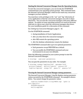 Figure 5 – 2
                                      Defining a Concurrent Manager

                                               CONCURRENT
                                                MANAGER
                                                DEFINITION


                 SPECIALIZATION RULES                                      WORK SHIFTS


                   Run Program A

                                                 TARGET PROCESSES
                   Run Program B

                Specialization Rules define     For each Work shift,      Work shifts define
                which requests (programs)       Target Processes is the   when a manager
                a manager can read (start).     maximum number of         reads requests
                                                programs the manager      (is enabled).
                                                can run simultaneously.

                     REQUEST TABLE


                    Run Program ...
                                                                                Program X
                    Run Program X                                                 started
                                                  CONCURRENT
                    Run Program ...
                                                   MANAGER
                    Run Program ...
                                                   ”MONTH–END                   Program Y
                    Run Program Y                    REPORTS”                     started
                    Run Program ...
                    Run Program ...
                                                                                Program Z
                    Run Program Z
                                                                                  started
                    Run Program ...




               Program Libraries
               For a program that is spawned, a concurrent manager initiates or
               spawns another operating system process. A program that is
               immediate runs as part of the concurrent manager’s operating system
               process.
               A program library contains immediate concurrent programs that can be
               called by your manager.
               An immediate concurrent program must be registered with a program
               library. Application developers using Oracle Application Object
               Library can register concurrent programs with a program library.
               The Oracle Application Object Library FNDLIBR program library
               contains Oracle Applications immediate concurrent programs, and is


                                                     Managing Concurrent Processing     5– 29
 