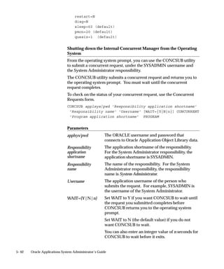 assigned to the Standard concurrent manager. In most cases, you will
                               include the FNDLIBR library with your manager’s definition.

                               The Internal and the Standard concurrent managers
                               Oracle System Administration predefines two managers for you:
                                   • The Internal Concurrent Manager, which functions as the “boss”
                                     of all the other managers. The Internal Concurrent Manager
                                     starts up, verifies the status of, resets, and shuts down the
                                     individual managers.
                                      You cannot alter the definition of the Internal Concurrent
                                      Manager.
                               See: Defining Program Incompatibility Rules: page 4– 25
                                   • A manager named Standard. The Standard manager accepts any
                                     and all requests; it has no specialization. The Standard manager is
                                     active all the time; it works 365 days a year, 24 hours a day.
                                        Warning: You should not alter the definition of the Standard
                                        concurrent manager. If you do, and you have not defined
                                        additional managers to accept your requests, some programs
                                        may not run. Use the Standard manager as a safety net, a
                                        manager who is always available to run any request. Define
                                        additional managers to handle your installation site’s specific
                                        needs.

                               Transaction Managers
                               While conventional concurrent managers let you execute long–running,
                               data–intensive application programs asynchronously, transaction
                               managers support synchronous processing of particular requests from
                               client machines. A request from a client program to run a server–side
                               program synchronously causes a transaction manager to run it
                               immediately, and then to return a status to the client program.
                               Transaction managers are implemented as immediate concurrent
                               programs. At runtime, concurrent processing starts a number of these
                               managers. Rather than polling the concurrent requests table to
                               determine what to do, a transaction manager waits to be signalled by a
                               client program. The execution of the requested transaction program
                               takes place on the server, transparent to the client and with minimal
                               time delay. At the end of program execution, the client program is
                               notified of the outcome by a completion message and a set of return
                               values.
                               Communication with a transaction manager is automatic. The
                               transaction manager mechanism does not establish an ongoing


5– 30   Oracle Applications System Administrator’s Guide
 