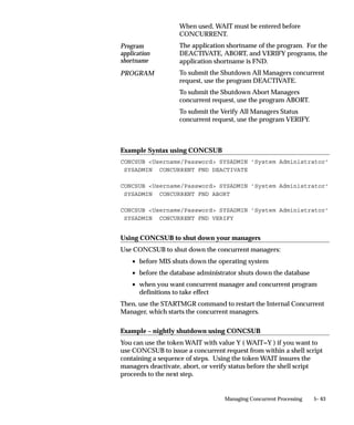 connection between the client and the transaction manager processes.
                     The intent of the mechanism is for a small pool of server processes to
                     service a large number of clients with real–time response.
                     Each transaction manager can process only the programs contained in
                     its program library. Oracle Applications developers using Oracle
                     Application Object Library can register transaction programs with a
                     program library.
                     A transaction manager is associated with a particular data group, and
                     uses that data group to connect to the database. Transaction managers
                     can only process requests submitted from responsibilities associated
                     with the same data group.
                     If you create custom data groups, you should define new transaction
                     managers (using the predefined program libraries associated with the
                     seeded transaction managers) for each application in your data group
                     that uses transaction managers.



Work Shift Definitions
                     When you define a concurrent manager, you assign one or more work
                     shifts to it. Work shifts determine when the manager operates. You
                     define work shifts using the Work Shifts form.
                     See:
                     Work Shifts: page 5– 100
                     Work Shift by Manager Report: page 5– 37
                     Work Shifts Report: page 5– 38
                     For example, you can define work shifts such as:
                            • 8:00am–5:00pm, Monday–Friday.
                            • 11:00am–1:00pm, Wednesday(s).
                            • 6:00pm–11:59pm, April 15, 2000.
                     You can define a work shift to run during the night, when most or all of
                     your employees are at home asleep, and are not using their terminals.
                     For example, you can define a work shift as:
                            • 2:00am–6:00am, Monday–Friday.
                     You can define a work shift to run twenty–four hours a day on a certain
                     day or days of the week, or on a specific date. For example, you can
                     define a work shift as:
                            • Monday–Friday.


                                                          Managing Concurrent Processing   5– 31
 