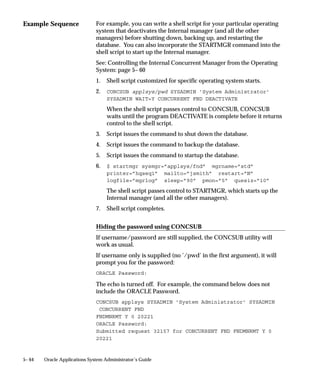 • Wednesday(s).
                                   • April 15, 2000.
                               You can define work shifts to use only on special occasions. For
                               example, you can define a work shift named ”Inventory” to use when
                               your company is conducting an inventory.


                               Disabling a work shift
                               If you define a period of time as a work shift, but do not necessarily
                               want to use the work shift, you can:
                                   • Not assign the work shift to a concurrent manager
                                   • Assign the number of target processes for the work shift as zero
                                     (0), on the Define Manager form.
                                   • Delete a work shift assignment using the Define Manager form.


                               Work Shifts and Hours of the Day
                               Work shifts can run twenty–four hours a day, from midnight till the
                               next midnight. In military time this is defined as:
                                   • 12:00am               00:00:00
                                   • 11:59:59pm            23:59:59


                               Using work shifts to run through midnight
                               The military time clock for a twenty–four period starts and stops at
                               midnight.
                               If you do not want a work shift to run twenty–four hours a day, but
                               you do want to run programs continuously past 12:00 am, you must
                               define two work shifts:
                                   • The first work shift stops at 23:59 (11:59pm).
                                   • The second work shift starts at 00:00 (12:00 am).
                               For example, you want to run some data–intensive programs during
                               the night, when most of your employees are away from the job site.
                               You define two work shifts which you assign to this manager.
                                   • The first work shift starts at 20:00 (8:00pm) and stops at 23:59
                                     (11:59pm).
                                   • The second work shift starts at 00:00 (12:00am) and stops at 05:00
                                     (5:00am).


5– 32   Oracle Applications System Administrator’s Guide
 