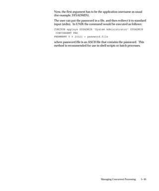 Overlapping Work Shifts – Priority Levels
If you assign overlapping work shifts to a concurrent manager, the
work shift with the more specific time period takes effect for the
overlapping time period. For example, a work shift for July 4 overrides
a work shift from 9:00 am to 5:00 pm on Monday through Friday.
The following table presents a descending list of priority levels for
overlapping work shifts. A work shift with a specific date and range of
times has the highest priority. The ”Standard” work shift has the
lowest priority.



Priority    Work Shift Definition               Example

    1       Specific date and range of times    April 15, 2000 8:00am–5:00pm

    2       Specific date and no range of       April 15, 2000
            times

    3       Range of days and range of          Monday–Friday 8:00am–5:00pm
            times

    4       Range of days and no range of       Monday–Friday
            times

    5       Range of times and no date and      8:00am–5:00pm
            no range of days

    6       Standard work shift. No date,       Standard work shift is 365 days
            days, or time defined.              a year, 24 hours a day.

Table 5 – 3 (Page 1 of 1)



Overlapping Work Shifts with the same priority
When you have overlapping work shifts that have the same level of
priority, the work shift with the largest target processes takes effect.
For example, you have two work shifts with a range of days and a
range of times. You have a ”Weekday” work shift from 9:00 am to 5:00
pm on Monday through Friday with 4 target processes.
You also have a ”Lunch” work shift from 11:00 am to 1:00 pm on
Monday through Friday with 8 target processes.
The ”Lunch” work shift takes effect from 11:00 am to 1:00 pm
(Mon.–Fri.) because it has the larger number of target processes.


                                         Managing Concurrent Processing   5– 33
 
