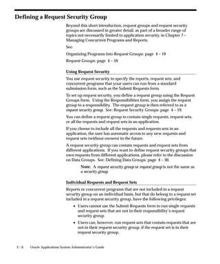 Defining a Request Security Group
                             Beyond this short introduction, request groups and request security
                             groups are discussed in greater detail, as part of a broader range of
                             topics not necessarily limited to application security, in Chapter 7 –
                             Managing Concurrent Programs and Reports.
                             See:
                             Organizing Programs into Request Groups: page 4 – 19
                             Request Groups: page 4 – 59

                             Using Request Security
                             You use request security to specify the reports, request sets, and
                             concurrent programs that your users can run from a standard
                             submission form, such as the Submit Requests form.
                             To set up request security, you define a request group using the Request
                             Groups form. Using the Responsibilities form, you assign the request
                             group to a responsibility. The request group is then referred to as a
                             request security group. See: Request Security Groups: page 4 – 19.
                             You can define a request group to contain single requests, request sets,
                             or all the requests and request sets in an application.
                             If you choose to include all the requests and requests sets in an
                             application, the user has automatic access to any new requests and
                             request sets (without owners) in the future.
                             A request security group can contain requests and request sets from
                             different applications. If you want to define request security groups that
                             own requests from different applications, please refer to the discussion
                             on Data Groups. See: Defining Data Groups: page 4 – 30.
                                        Note: A request security group or request group is not the same as
                                        a security group.

                             Individual Requests and Request Sets
                             Reports or concurrent programs that are not included in a request
                             security group on an individual basis, but that do belong to a request set
                             included in a request security group, have the following privileges:
                                    • Users cannot use the Submit Requests form to run single requests
                                      and request sets that are not in their responsibility’s request
                                      security group.
                                    • Users can, however, run request sets that contain requests that are
                                      not in their request security group, if the request set is in their
                                      request security group.


2–6   Oracle Applications System Administrator’s Guide
 