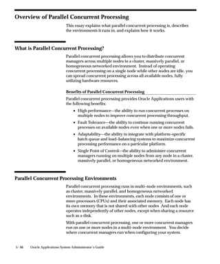 Using Work Shifts to Balance Processing Workload
                                 Part of a manager’s definition is how many operating system processes
                                 it can devote to reading requests. For each of these processes, referred
                                 to as a target process, a manager can start one concurrent program.
                                 For each work shift you assign to a manager, you define a number of
                                 target processes.
                                 By using work shifts with different numbers of target processes, you
                                 can modify your concurrent processing workload according to the day,
                                 time of day, and even specific dates.
                                 The figure below illustrates how, by using three work shifts, a manager
                                 can be defined to run three programs concurrently from
                                 6:00am–6:00pm, and six programs concurrently from 6:00pm–6:00am.

Figure 5 – 3
                                                  Modifying Process Workload over time

                                                             12am    6am     12pm     6pm       11:59pm
                                                             00:00   06:00   12:00    18:00     23:59



                                  ”DAY” WORK SHIFT
                                 TARGET PROCESSES (3)




                                  ”NIGHT” WORK SHIFT
                                  TARGET PROCESSES (6)




                                     ”GRAVEYARD”
                                      WORK SHIFT
                                  TARGET PROCESSES (6)




Using Time–Based Queues
                                 You can create several time–based queues by defining managers to run
                                 programs based on how long those programs have typically run in the


5– 34     Oracle Applications System Administrator’s Guide
 