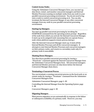 Specializing Managers to Run Only Certain Programs
                      This essay explains how you can specialize managers to run only
                      certain programs.



Introduction to Specialization Rules
                      Every time your users request a concurrent program to be run, their
                      request is inserted into a database table. Concurrent managers read
                      requests from this table, and start running programs if the manager is
                      defined to read the particular request.
                      Without specialization rules, a manager reads requests to start any
                      concurrent program.
                      Using specialization rules, you can specialize a manager to read only
                      certain kinds of requests to start concurrent programs, for example,
                      only requests to start Oracle General Ledger programs, or only
                      requests to start programs requested by the user ”Fred”. See:
                      Concurrent Managers: page 5– 92.
                      A special type of specialization rule is the combined specialization rule,
                      that can combine more than one action to define a single rule. See:
                      Combined Specialization Rules: page 5– 102.



Defining Specialization Rules
                      A specialization rule associates an action with a type of request. There
                      are two kinds of actions: Include and Exclude.
                          • Include defines a manager to only read requests of the type
                            specified.
                          • Exclude defines a manager to read all requests except the type
                            specified.
                      Requests to run concurrent programs may be allowed or disallowed on
                      the basis of:
                          • the ORACLE ID of the request’s Set of Books (for multiple
                            installs) or Organization if you are using multiple organizations.
                          • the program itself or the program’s application
                          • the request type of the program
                          • the user who submitted the request


                                                            Managing Concurrent Processing   5– 39
 