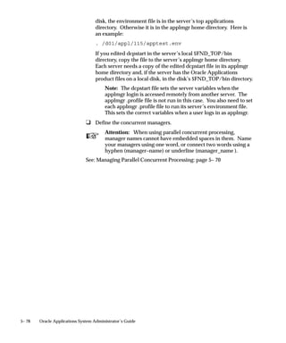 program. This is useful when working with
                                                       multiple installations of an application and data
                                                       groups.

                               Distinguishing a Program from a Request Type
                               You can specialize a manager to read requests to run all the programs
                               belonging to a Request Type, except for individual programs you wish
                               to identify.
                               Include                 Request Type – Oracle General Ledger Reports
                               AND
                               Exclude                 Program – Oracle General Ledger Account
                                                       Analysis
                               Net Result              If the Account Analysis program belongs to the
                                                       request type Oracle General Ledger “Reports”,
                                                       then this manager will run every program in the
                                                       request type Oracle General Ledger Reports,
                                                       except the program Account Analysis.

                               Preventing specific programs from running
                               You can use an Exclude action more than once. For example, suppose
                               your manager reads all requests to run concurrent programs for a
                               particular application, but you want to prevent your manager from
                               running two specific programs. You can:
                               Include                 Program – Oracle General Ledger, No entry for
                                                       Name field.
                               AND
                               Exclude                 Program – Oracle General Ledger Consolidation
                                                       Audit
                               AND
                               Exclude                 Program – Oracle General Ledger Consolidation
                                                       Rules
                               Net Result              The manager reads requests for any concurrent
                                                       programs for the application “Oracle General
                                                       Ledger”, except for the programs ”Consolidation
                                                       Audit” and “Consolidation Rules”.

                               Specializing to run only specific programs at certain times
                               Using multiple Include rules, you can specialize a manager to run only
                               specific programs. Then, when you define the manager’s work shift,


5– 46   Oracle Applications System Administrator’s Guide
 