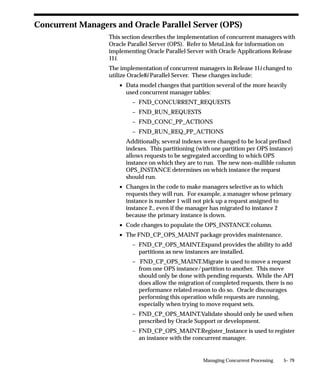 you can control when the manager reads requests to run the specific
programs.
Include               Program – Oracle Payables Invoice Aging Report
OR
Include               Program – Oracle Purchasing Receipt Accruals
Net Result            The manager only reads requests to run the Oracle
                      Payables Invoice Aging Report, or the Oracle
                      Purchasing Receipt Accruals program.
          Suggestion: If you only wanted these two reports run during
          the night you can define the manager’s work shift to run from
          2:00am–6:00am (02:00–06:00).
          Suggestion: When you first submit the requests to run the
          programs, you can define a resubmission interval, for example,
          1 month, to resubmit the programs to run every month.

Specializing according to application User
You can specialize managers to only read requests from specific users.
Include               User – Markus Kalkin
Net Result            The manager only reads requests submitted by the
                      application user ”Markus Kalkin”.


Include               User – Markus Kalkin
OR
Include               Program – Oracle Inventory Process Demand
                      Interface
OR
Include               Program – Oracle Inventory Summarize Demand
                      Histories
Net Result            The manager reads both requests submitted by
                      user Markus Kalkin and requests to run the Oracle
                      Inventory programs ”Process Demand Interface”
                      and ”Summarize Demand Histories”.
          Suggestion: If you want specific programs submitted by a
          specific user to ”jump ahead” of other requests waiting to be
          run, you can define and specialize a manager as in the example
          above, and set the user profile option Concurrent:Priority for
          the user to a high priority (Concurrent:Priority sets the priority
          of requests submitted by the user).


                                       Managing Concurrent Processing   5– 47
 