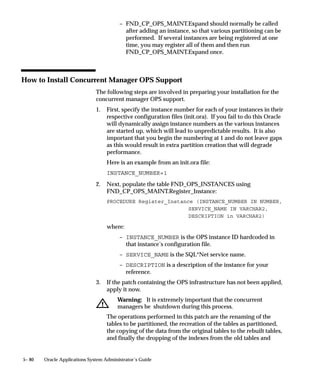 – Define a manager and give it a descriptive name.
                                         – Specialize the manager as in the example above.
                                         – Set the user profile option Concurrent:Priority for user
                                           Markus to 10.



Defining Combined Specialization Rules
                               A combined specialization rule combines more than one action to
                               generate a single rule. The actions are combined as AND statements so
                               that the rule is defined as:
                                      Action 1 AND . . .
                                      Action 2 AND . . .
                                      Action 3 AND . . . so on.
                               You can create combined rules and use them with several managers,
                               instead of duplicating a complex rule each time.
                               There are two kinds of Actions you may use to build a combined rule;
                               Exclude and Include. Each action is defined by one line within the rule.
                               Combining the specialization lines or individual actions defines the
                               overall combined rule.
                               An Exclude action overrides a Include action.
                               For example, you can define an Exclude application program x action
                               and a Include user Yvonne Jones action. Combining these two actions
                               generates the combined rule ”read all requests from user Yvonne Jones
                               except requests to run program x”. See: Combined Specialization
                               Rules: page 5– 102.
                               Combined specialization rule actions, their binding logic, and examples
                               are presented in the following table.




5– 48   Oracle Applications System Administrator’s Guide
 