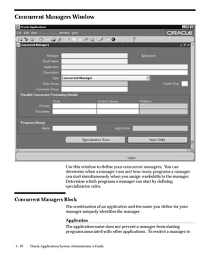 Control Function             Description

Activate concurrent man-     Activates the Internal manager and all other man-
ager                         agers, except managers that were deactivated in-
                             dividually using ”Deactivate concurrent manag-
                             er”.

Verify concurrent manag-     Manually executes the process monitoring
er status                    (PMON) cycle.

Deactivate                   Deactivates the Internal manager and all other
concurrent manager           managers.

Terminate requests and       All running requests (running concurrent pro-
deactivate                   grams) are terminated, and all managers are deac-
manager                      tivated.

Table 5 – 10 (Page 1 of 1)

The following table describes control functions for any other manager.

Control Function             Description

Activate concurrent man-     If the manager is defined to work in the current
ager                         work shift, it starts immediately. Cancels ”Deacti-
                             vate concurrent manager” and ”Terminate re-
                             quests and deactivate manager”.

Restart concurrent man-      Internal manager rereads the manager’s defini-
ager                         tion, and the rules for concurrent program incom-
                             patibilities. You should
                             restart a manager when you:
                               – Change work shift assignments
                               – Modify the number of target processes
                               – Modify specialization rules
                               – Change concurrent program
                                 incompatibilities

Table 5 – 11 (Page 1 of 2)




                                        Managing Concurrent Processing    5– 59
 