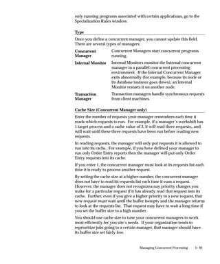Control Function             Description

                                Deactivate                   Deactivates the manager. All requests (concurrent
                                concurrent manager           programs) currently running are allowed to com-
                                                             plete before the manager shuts down. A manager
                                                             will not restart until you select the manager and
                                                             choose ”Activate concurrent manager”.

                                Terminate requests and       All running requests (running concurrent pro-
                                deactivate                   grams) handled by the manager are terminated.
                                manager                      Once deactivated, a manager will not restart until
                                                             you select the manager and choose ”Activate con-
                                                             current manager”.

                                Table 5 – 11 (Page 2 of 2)




Controlling the Internal Concurrent Manager from the Operating System
                               There are two commands you may use from the operating system to
                               control the Internal Concurrent Manager: STARTMGR, which starts the
                               Internal Concurrent Manager; and CONCSUB, which can be used to
                               deactivate or abort the Internal Concurrent Manager, or to instruct the
                               Internal Concurrent Manager to verify the operating system process for
                               each individual manager.

                               The following table compares the Internal manager control states
                               displayed by the Administer Concurrent Managers form with their
                               corresponding operating system command. Not all arguments are
                               shown.


                                From the
                                Administer Concurrent Managers             From the Operating System
                                Form                                       (not all arguments shown)

                                Activate concurrent manager                STARTMGR
                                                                           (syntax may vary with platform)

                                Verify concurrent manager status           CONCSUB FND VERIFY

                                Deactivate concurrent manager              CONCSUB FND DEACTIVATE

                                Terminate requests and deactivate          CONCSUB FND ABORT
                                manager

                                Table 5 – 12 (Page 1 of 1)




5– 60   Oracle Applications System Administrator’s Guide
 