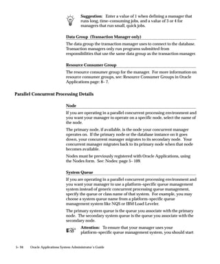 Starting the Internal Concurrent Manager from the Operating System
To start the concurrent managers, you can invoke the STARTMGR
command from your operating system prompt. This command starts
the Internal Concurrent Manager, which in turn starts any concurrent
managers you have defined.
You must have write privileges to the ”out” and ”log” directories of
every application so that the concurrent managers can write to these
directories. You can start the concurrent managers with many different
options. An option on some operating systems is to send an electronic
mail note to a given user when the concurrent managers shut down.
See your installation guide for a discussion of this command.
See: Setting Up Concurrent Managers: page G – 42.
Use the STARTMGR command:
    • during installation of Oracle Applications
    • after you shut down the concurrent managers
    • after MIS restarts the operating system
    • after the database administrator restarts the database
The STARTMGR command takes up to ten optional parameters.
    • Each parameter except PRINTER has a default.
    • You can modify the STARTMGR command and your
      environment to set your own defaults.
Enter the following command at your system prompt to start the
Internal Concurrent Manager:
$ startmgr    <optional parameters>

You can pass the parameters in any order. For example:
$ startmgr sysmgr=”applsys/fnd” mgrname=”std”
 printer=”hqseq1” mailto=”jsmith” restart=”N”
 logfile=”mgrlog” sleep=”90” pmon=”5” quesiz=”10”


Viewing the Internal Concurrent Manager startup parameters
The Internal Concurrent Manager’s log file displays startup parameter
values executed by the STARTMGR command. An example is shown
below. You cannot change the parameter values.
   logfile=/fnddev/fnd/6.0/log/FND60.mgr             (path is
port–specific)
   PRINTER=hqunx138
   mailto=appldev



                                    Managing Concurrent Processing   5– 61
 