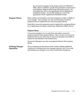 restart=N
                                   diag=N
                                   sleep=60 (default)
                                   pmon=20 (default)
                                   quesiz=1 (default)


                               Shutting down the Internal Concurrent Manager from the Operating
                               System
                               From the operating system prompt, you can use the CONCSUB utility
                               to submit a concurrent request, under the SYSADMIN username and
                               the System Administrator responsibility.
                               The CONCSUB utility submits a concurrent request and returns you to
                               the operating system prompt. You must wait until the concurrent
                               request completes.
                               To check on the status of your concurrent request, use the Concurrent
                               Requests form.
                               CONCSUB applsys/pwd ’Responsibility application shortname’
                                ’Responsibility name’ ’Username’ [WAIT={Y|N|n}] CONCURRENT
                                ’Program application shortname’ PROGRAM


                               Parameters
                               applsys/pwd             The ORACLE username and password that
                                                       connects to Oracle Application Object Library data.
                               Responsibility          The application shortname of the responsibility.
                               application             For the System Administrator responsibility, the
                               shortname               application shortname is SYSADMIN.
                               Responsibility          The name of the responsibility. For the System
                               name                    Administrator responsibility, the responsibility
                                                       name is System Administrator.
                               Username                The application username of the person who
                                                       submits the request. For example, SYSADMIN is
                                                       the username of the System Administrator.
                               WAIT={Y|N|n}            Set WAIT to Y if you want CONCSUB to wait until
                                                       the request you submitted completes before
                                                       CONCSUB returns you to the operating system
                                                       prompt.
                                                       Set WAIT to N (the default value) if you do not
                                                       want CONCSUB to wait.
                                                       You can also enter an integer value of n seconds for
                                                       CONCSUB to wait before it exits.


5– 62   Oracle Applications System Administrator’s Guide
 