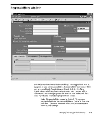 Responsibilities Window




                 Use this window to define a responsibility. Each application user is
                 assigned at least one responsibility. A responsibility determines if the
                 user accesses Oracle Applications or Oracle Self–Service Web
                 Applications, which applications functions a user can use, which
                 reports and concurrent programs the user can run, and which data
                 those reports and concurrent programs can access.
                         Note: Responsibilities cannot be deleted. To remove a
                         responsibility from use, set the Effective Date’s To field to a
                         past date. You must restart Oracle Applications to see the
                         effect of your change.


                                                 Managing Oracle Applications Security     2–9
 