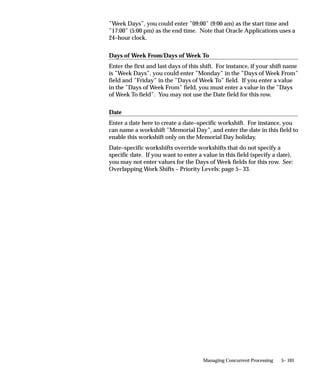 How Parallel Concurrent Processing Works

                               Concurrent Managers
                               With parallel concurrent processing, each node with concurrent
                               managers may or may not be running an ORACLE instance. On a node
                               that is not running ORACLE, the concurrent manager(s) connect via
                               Net8 to a node that is running ORACLE.
                               To each concurrent manager, you assign a primary and a secondary
                               node. Initially, a concurrent manager is started on its primary node. In
                               case of node or ORACLE instance failure, all concurrent managers on
                               that node migrate to their respective secondary nodes.
                               A concurrent manager on its secondary node migrates back to its
                               primary node once that node becomes available. During migration, the
                               processes of a single concurrent manager may be spread across its
                               primary and secondary nodes.


                               Internal Concurrent Manager
                               The Internal Concurrent Manager can run on any node, and can
                               activate and deactivate concurrent managers on all nodes. Since the
                               Internal Concurrent Manager must be active at all times, it needs high
                               fault tolerance. To provide this fault tolerance, parallel concurrent
                               processing uses Internal Monitor Processes.


                               Internal Monitor Processes
                               The sole job of an Internal Monitor Process is to monitor the Internal
                               Concurrent Manager and to restart that manager should it fail. The
                               first Internal Monitor Process to detect that the Internal Concurrent
                               Manager has failed restarts that manager on its own node.
                               Only one Internal Monitor Process can be active on a single node. You
                               decide which nodes have an Internal Monitor Process when you
                               configure your system. You can also assign each Internal Monitor
                               Process a primary and a secondary node to ensure fail over protection.
                               Internal Monitor Processes, like concurrent managers, can have
                               assigned work shifts, and are activated and deactivated by the Internal
                               Concurrent Manager.


                               Log and Output File Access
                               The concurrent log and output files from requests that run on any node
                               are accessible on–line from any other node. Users need not log onto a


5– 68   Oracle Applications System Administrator’s Guide
 