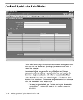 node to view the log and output files from requests run on that node.
See: Database Instances, Manager Location, and File Distribution: page
5– 72.
This capability relies on setup steps taken at install time. For more
information, refer to the installation documentation for your platform.

Integration with
Platform–Specific Queuing and Load–Balancing Systems
Some cluster or massively parallel systems have their own mechanisms
for queuing batch processes or distributing process loadsfor
example, IBM LoadLeveler. Because users may wish to manage all
processing, not just Oracle Applications processing, using these
mechanisms, parallel concurrent processing is designed to integrate
with them. Thus, you can match your concurrent process management
to the specific capabilities of your operating platform.
For more information on integrating with platform–specific queuing
and load–balancing systems, refer to the installation documentation for
your platform.




                                    Managing Concurrent Processing   5– 69
 