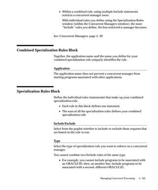 Managing Parallel Concurrent Processing
                               This essay describes how to manage parallel concurrent processing
                               from System Administration forms. It presents the following topics,
                               each in the context of parallel concurrent processing:



Defining Concurrent Managers
                               You define concurrent managers using the Concurrent Managers
                               window. When you define a manager, you specify the manager type,
                               which may be either Concurrent Manager, Internal Monitor, or
                               Transaction Manager.
                               There are three other types of managers that Oracle Applications
                               predefines for you: the Internal Concurrent Manager, which describes
                               the Internal Concurrent Manager process, the Conflict Resolution
                               Manager, and the Scheduler. For the CRM and Scheduler you can
                               assign the primary and secondary nodes. For the Internal Concurrent
                               Manager you assign the primary node only.

                                