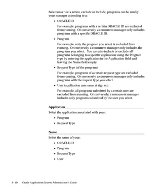Attention: When using parallel concurrent processing,
                                        manager names cannot have embedded spaces in them. Name
                                        your managers using one word, or connect two words using a
                                        hyphen (manager–name) or underline (manager_name).
                               To each concurrent manager and each Internal Monitor Process, you
                               may assign a primary and a secondary node. You may also assign
                               primary and secondary system queue names, if a platform–specific
                               queue management system is available on your platform. See:
                               Concurrent Managers: page 5– 92.



Administering Concurrent Managers

                               Target Nodes
                               Using the Administer Concurrent Managers form, you can view the
                               target node for each concurrent manager in a parallel concurrent
                               processing environment. The target node is the node on which the
                               processes associated with a concurrent manager should run.
                               When a manager’s primary node and ORACLE instance are available,
                               the target node is set to the primary node. Otherwise, the target node
                               is set to the manager’s secondary node (if that node and its ORACLE
                               instance are available.) During process migration, processes migrate
                               from their current node to the target node.


5– 70   Oracle Applications System Administrator’s Guide
 