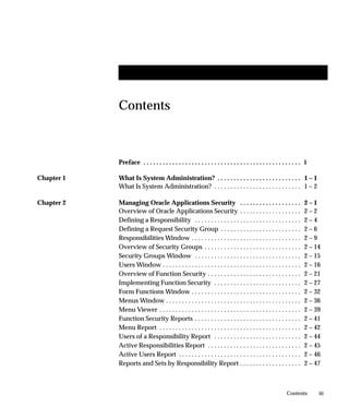 Contents



            Preface . . . . . . . . . . . . . . . . . . . . . . . . . . . . . . . . . . . . . . . . . . . . . . . . . i

Chapter 1   What Is System Administration? . . . . . . . . . . . . . . . . . . . . . . . . . . 1 – 1
            What Is System Administration? . . . . . . . . . . . . . . . . . . . . . . . . . . . 1 – 2

Chapter 2   Managing Oracle Applications Security . . . . . . . . . . . . . . . . . . .                              2–1
            Overview of Oracle Applications Security . . . . . . . . . . . . . . . . . . .                           2–2
            Defining a Responsibility . . . . . . . . . . . . . . . . . . . . . . . . . . . . . . . . .              2–4
            Defining a Request Security Group . . . . . . . . . . . . . . . . . . . . . . . . .                      2–6
            Responsibilities Window . . . . . . . . . . . . . . . . . . . . . . . . . . . . . . . . . .              2–9
            Overview of Security Groups . . . . . . . . . . . . . . . . . . . . . . . . . . . . . .                  2 – 14
            Security Groups Window . . . . . . . . . . . . . . . . . . . . . . . . . . . . . . . . .                 2 – 15
            Users Window . . . . . . . . . . . . . . . . . . . . . . . . . . . . . . . . . . . . . . . . . . .       2 – 16
            Overview of Function Security . . . . . . . . . . . . . . . . . . . . . . . . . . . . .                  2 – 21
            Implementing Function Security . . . . . . . . . . . . . . . . . . . . . . . . . . .                     2 – 27
            Form Functions Window . . . . . . . . . . . . . . . . . . . . . . . . . . . . . . . . . .                2 – 32
            Menus Window . . . . . . . . . . . . . . . . . . . . . . . . . . . . . . . . . . . . . . . . . .         2 – 36
            Menu Viewer . . . . . . . . . . . . . . . . . . . . . . . . . . . . . . . . . . . . . . . . . . . .      2 – 39
            Function Security Reports . . . . . . . . . . . . . . . . . . . . . . . . . . . . . . . . .              2 – 41
            Menu Report . . . . . . . . . . . . . . . . . . . . . . . . . . . . . . . . . . . . . . . . . . . .      2 – 42
            Users of a Responsibility Report . . . . . . . . . . . . . . . . . . . . . . . . . . .                   2 – 44
            Active Responsibilities Report . . . . . . . . . . . . . . . . . . . . . . . . . . . . .                 2 – 45
            Active Users Report . . . . . . . . . . . . . . . . . . . . . . . . . . . . . . . . . . . . . .          2 – 46
            Reports and Sets by Responsibility Report . . . . . . . . . . . . . . . . . . .                          2 – 47



                                                                                                           Contents       iii
 