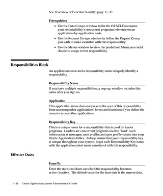 See: Overview of Function Security: page 2 – 21

                                Prerequisites
                                    • Use the Data Groups window to list the ORACLE username
                                      your responsibility’s concurrent programs reference on an
                                      application–by–application basis.
                                    • Use the Request Groups window to define the Request Group
                                      you wish to make available with this responsibility.
                                    • Use the Menus window to view the predefined Menu you could
                                      choose to assign to this responsibility.



Responsibilities Block
                                An application name and a responsibility name uniquely identify a
                                responsibility.

                                Responsibility Name
                                If you have multiple responsibilities, a pop–up window includes this
                                name after you sign on.

                                Application
                                This application name does not prevent the user of this responsibility
                                from accessing other applications’ forms and functions if you define the
                                menu to access other applications.

                                Responsibility Key
                                This is a unique name for a responsibility that is used by loader
                                programs. Loaders are concurrent programs used to ”load” such
                                information as messages, user profiles and user profile values into your
                                Oracle Applications tables. To help ensure that your responsibility key
                                is unique throughout your system, begin each Responsibility Key name
                                with the application short name associated with this responsibility.


Effective Dates

                                From/To
                                Enter the start/end dates on which the responsibility becomes
                                active/inactive. The default value for the start date is the current date,


2 – 10   Oracle Applications System Administrator’s Guide
 