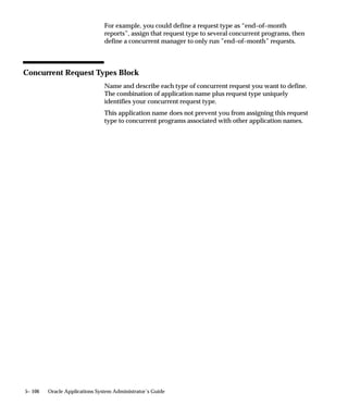 migrate processes manually by changing the node assignments for a
                               concurrent manager or Internal Monitor Process using the Concurrent
                               Managers form. To effect your changes, you issue a ”Verify” command
                               against the Internal Concurrent Manager from the Administer
                               Concurrent Managers form.



Database Instances, Manager Location, and File Distribution
                               The following pages illustrate some example configurations for parallel
                               concurrent processing.
                               With parallel concurrent processing, each node with concurrent
                               managers may or may not be running an ORACLE instance. On a node
                               that is not running ORACLE, the concurrent manager(s) connect via
                               Net8 to a node that is running ORACLE.
                               The APPLTOP can be stored on a node’s local disk. Alternatively, these
                               files can be stored in one central location, and read remotely from other
                               nodes.



Examples of Parallel Concurrent Processing
                               Parallel Concurrent Processing – Single Database Instance with
                               Centralized and Shared Log/Output/Executable File System: page
                               5– 73
                               Parallel Concurrent Processing – Oracle Parallel Server with
                               Centralized and Shared Log/Output/Executable File System: page
                               5– 74
                               Parallel Concurrent Processing – Single Database Instance with
                               Distributed Log/Output/Executable Files: page 5– 75
                               Parallel Concurrent Processing – Node 1 acts as Database Server,
                               Nodes 2–5 act as Concurrent Manager Servers: page 5– 76




5– 72   Oracle Applications System Administrator’s Guide
 