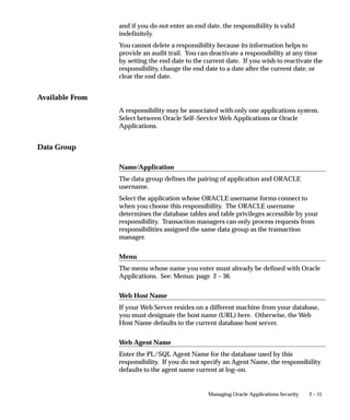 and if you do not enter an end date, the responsibility is valid
                 indefinitely.
                 You cannot delete a responsibility because its information helps to
                 provide an audit trail. You can deactivate a responsibility at any time
                 by setting the end date to the current date. If you wish to reactivate the
                 responsibility, change the end date to a date after the current date, or
                 clear the end date.


Available From
                 A responsibility may be associated with only one applications system.
                 Select between Oracle Self–Service Web Applications or Oracle
                 Applications.


Data Group

                 Name/Application
                 The data group defines the pairing of application and ORACLE
                 username.
                 Select the application whose ORACLE username forms connect to
                 when you choose this responsibility. The ORACLE username
                 determines the database tables and table privileges accessible by your
                 responsibility. Transaction managers can only process requests from
                 responsibilities assigned the same data group as the transaction
                 manager.


                 Menu
                 The menu whose name you enter must already be defined with Oracle
                 Applications. See: Menus: page 2 – 36.


                 Web Host Name
                 If your Web Server resides on a different machine from your database,
                 you must designate the host name (URL) here. Otherwise, the Web
                 Host Name defaults to the current database host server.


                 Web Agent Name
                 Enter the PL/SQL Agent Name for the database used by this
                 responsibility. If you do not specify an Agent Name, the responsibility
                 defaults to the agent name current at log–on.


                                                 Managing Oracle Applications Security   2 – 11
 