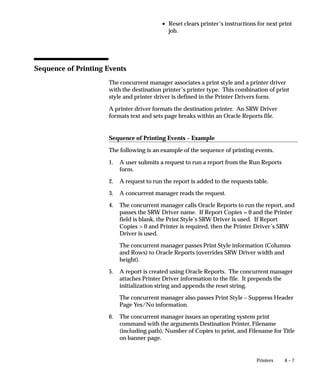 PROCEDURE Register_Instance (INSTANCE_NUMBER IN NUMBER,
                                                              SERVICE_NAME IN VARCHAR2,
                                                              DESCRIPTION in VARCHAR2)

                               where:
                                         – INSTANCE_NUMBER is the OPS instance ID specified in that
                                           instance’s configuration file.
                                         – SERVICE_NAME is the SQL*Net service name.
                                         – DESCRIPTION is a description of the instance for your
                                           reference.
                               3.   Execute the PLSQL function FND_CP_OPS_MAINT.EXPAND. It
                                    should return TRUE.
                               4.   Use FND_CP_OPS_MAINT.Migrate(Req_ID, OPS_ID) to migrate
                                    pending requests to the new instance as desired. Note: Running
                                    requests will not be moved, so you may wish to shut down the
                                    managers for this operation, or alternatively cancel the pending
                                    requests and resubmit them from the desired instance.




Maintenance of Managers
                               Because managers only pick up requests for their own instance, you
                               should create new managers to support requests on additional
                               instances. For example, if you have the standard manager running on
                               Instance 1, but there will be requests submitted from Instance 2 that
                               would normally run under the standard manager, you should create
                               another manager similar to the standard manager, but with a primary
                               node of Instance 2.
                               This requirement can be managed to a certain extent via the profile
                               option ”Database Instance”. This profile specifies which instance is
                               used to log into the database at the time a user selects a responsibility.
                               Since requests are assigned to the instance from which they are
                               submitted, this can limit which instances will have certain programs
                               running.
                               For example, suppose you have a manager to run requests for
                               application XYZ and these requests are only submitted from
                               responsibilities XYZ and XYZ–Super–User. If the profile Database
                               Instance is set to 1, the requests will only be submitted against instance
                               1, and there will be no need to duplicate this manager on the other
                               instances. Obviously, there are other performance implications
                               involved in using this profile.


5– 82   Oracle Applications System Administrator’s Guide
 