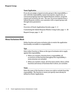 Request Group

                                Name/Application
                                If you do not assign a request security group to this responsibility, a
                                user with this responsibility cannot run requests, request sets, or
                                concurrent programs from the Submit Requests window, except for
                                request sets owned by the user. The user can access requests from a
                                Submit Requests window you customize with a request group code
                                through menu parameters.
                                See:
                                Overview of Oracle Applications Security: page 2 – 2
                                Customizing the Submit Requests Window Using Codes: page 4 – 20
                                Request Groups: page 4 – 59



Menu Exclusions Block
                                Define function and menu exclusion rules to restrict the application
                                functionality accessible to a responsibility.

                                Type
                                Select either Function or Menu as the type of exclusion rule to apply
                                against this responsibility.
                                       • When you exclude a function from a responsibility, all
                                         occurrences of that function throughout the responsibility’s
                                         menu structure are excluded.
                                       • When you exclude a menu, all of its menu entries, that is, all the
                                         functions and menus of functions that it selects, are excluded.

                                Name
                                Select the name of the function or menu you wish to exclude from this
                                responsibility. The function or menu you specify must already be
                                defined in Oracle Applications.




2 – 12   Oracle Applications System Administrator’s Guide
 