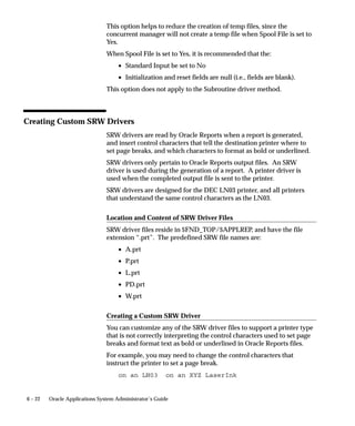 Work Shifts Window




                               Assign work shifts to a concurrent manager. A work shift defines the
                               dates and times the manager is enabled. For each work shift you define
                               the number of processes the manager starts running.
                               Work shifts are defined using the Work Shifts form. See: Work Shifts:
                               page 5– 100.

                               Work Shift
                               Select the work shift(s) you want to assign to your manager.

                               Processes
                               Enter the number of operating system processes you want your work
                               shift to run simultaneously. Each process can run a concurrent request.
                               For example, if a work shift is defined with three (3) target processes, the
                               manager can run up to three requests simultaneously.

                               Sleep Seconds
                               Enter the sleep time for your manager during this work shift. Sleep time
                               is the number of seconds your manager waits between checking the list


5– 96   Oracle Applications System Administrator’s Guide
 