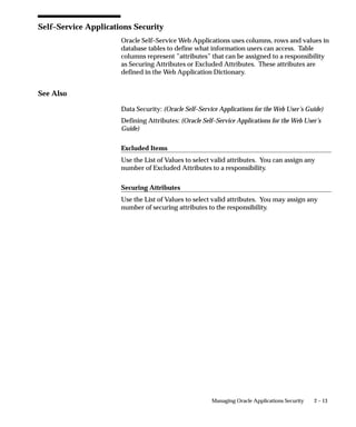 Self–Service Applications Security
                      Oracle Self–Service Web Applications uses columns, rows and values in
                      database tables to define what information users can access. Table
                      columns represent ”attributes” that can be assigned to a responsibility
                      as Securing Attributes or Excluded Attributes. These attributes are
                      defined in the Web Application Dictionary.


See Also

                      Data Security: (Oracle Self–Service Applications for the Web User’s Guide)
                      Defining Attributes: (Oracle Self–Service Applications for the Web User’s
                      Guide)

                      Excluded Items
                      Use the List of Values to select valid attributes. You can assign any
                      number of Excluded Attributes to a responsibility.

                      Securing Attributes
                      Use the List of Values to select valid attributes. You may assign any
                      number of securing attributes to the responsibility.




                                                       Managing Oracle Applications Security   2 – 13
 