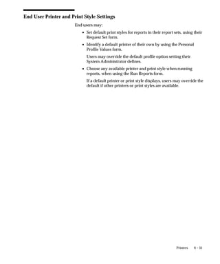 Concurrent Request Types Window




                 Use this window to identify several concurrent programs as a group by
                 assigning each program a common request type.
                 You assign a request type defined here to a concurrent program using
                 the Concurrent Programs window. Then, when you define a concurrent
                 manager using the Define Concurrent Manager window, you can define
                 the manager to run (Allow) or not run concurrent programs based on
                 their request type.


                                                   Managing Concurrent Processing   5– 105
 