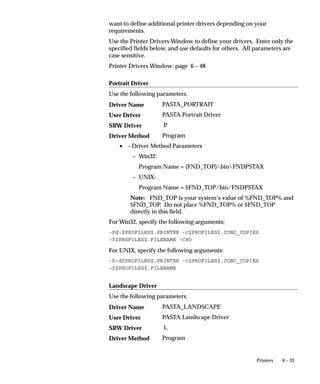 Viewer Options Window




                Use this form to define the MIME types for the output formats of your
                concurrent requests. These MIME types are used in viewing reports.
                For each file format, you can associate one or more MIME types.
                A user can use one MIME type to view reports of a certain format. For
                example, a user can view all text format reports in Microsoft Word. The
                MIME types for supported formats for a particular user are set by
                several profile options. They are:
                    • Viewer: Application for HTML
                    • Viewer: Application for PCL
                    • Viewer: Application for PDF
                    • Viewer: Application for PostScript
                    • Viewer: Application for Text
                This MIME type is sent to a browser window when the user views a
                report of that file format.


                                                     Managing Concurrent Processing   5– 107
 