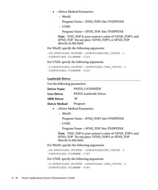 Viewer Options Block
                                Associate one or more MIME types with each supported file format. By
                                defining viewer options, you can specify the application or applications
                                that are available for displaying files of each format.

                                File Format
                                The file format.

                                MIME Type
                                The MIME type to use for the file output.


See Also

                                Defining the Reports Viewer: page 5– 13
                                Profile Options in Oracle Application Object Library page: A – 2
                                Oracle Applications User’s Guide




5– 108   Oracle Applications System Administrator’s Guide
 