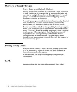 Overview of Security Groups
                                Security Groups are used by Oracle HRMS only.
                                Security groups allows for data to be partitioned in a single installation.
                                A single installation can use a particular set of configuration data, but
                                store data for multiple clients, where the data is partitioned by security
                                groups. A user with an assignment of one security group can only
                                access data within that security group.
                                A security group represents a distinct client or business entity. Data that
                                must be distinct for each client in an installation is partitioned by
                                security group. All other data is shared across all security groups.
                                Security is maintained at the level of responsibility/security group pairs.
                                That is, users are assigned specific responsibilities within each security
                                group. A user may be assigned a global responsibility that is valid in all
                                security groups. When signing on to Oracle Applications, a user, if
                                assigned more than one responsibility, will be asked to choose a
                                responsibility and security group pair. Partitioned data accessed
                                through security group sensitive views will show only data assigned to
                                the current security group.



Defining Security Groups
                                Every installation will have a single ”Standard” security group seeded
                                in. If no other security groups are created, this single group will be
                                hidden from users when they sign on.
                                In the Users form, you assign a security group when you assign a
                                responsibility.


See Also

                                Customizing, Reporting, and System Administration in Oracle HRMS




2 – 14   Oracle Applications System Administrator’s Guide
 