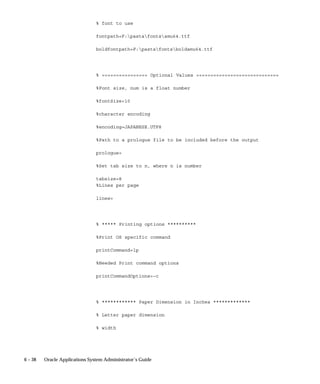 Overview of Printers and Printing
                             This essay explains how Oracle Applications handles printing
                             instructions. The executive summary presents the major relationships
                             between printing functions, related forms, and Oracle Applications.
                             More detailed explanations are provided in subsequent sections.



Executive Summary
                             Oracle Applications reports are generated by Oracle Reports. A
                             completed report is sent to the operating system by the concurrent
                             manager, which issues an operating system print command, or calls a
                             custom print program that issues an operating system print command.

                             Oracle Reports and report generation
                             Page break, carriage return, line feed, text bold on/off, and text
                             underline on/off instructions within the output file are defined by values
                             in an SRW driver file.
                             Page break, carriage return, and line feed instructions that are issued
                             before the output file is to be printed or after the output file is printed
                             must be entered in an Oracle Applications printer driver’s initialization
                             or reset strings, which are defined by the Printer Drivers form.

                             SRW Drivers and Oracle Applications Printer Drivers
                             When the report is not to be printed (number of copies = 0 and the
                             target printer field is blank), Oracle Reports uses the SRW driver
                             named by the print style in the Print Styles form.
                             When the report is to be printed (number of copies > 0) Oracle Reports
                             uses the SRW driver named by the Oracle Applications printer driver
                             in the Printer Drivers form.
                             The dimensions of a report are determined by the columns and rows
                             values in the print style, defined using the Print Styles form. These
                             values override the width and height values in an SRW driver file.

                             Concurrent Manager Issues or Calls a Print Command
                             When a report is completed, the concurrent manager prepends an
                             initialization string to the output file. The initialization string is
                             defined using the Printer Drivers form.
                             The concurrent manager appends an reset string to the output file. The
                             reset string is defined using the Printer Drivers form.


6–2   Oracle Applications System Administrator’s Guide
 