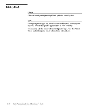 • Reset clears printer’s instructions for next print
                                            job.




Sequence of Printing Events
                     The concurrent manager associates a print style and a printer driver
                     with the destination printer’s printer type. This combination of print
                     style and printer driver is defined in the Printer Drivers form.

                     A printer driver formats the destination printer. An SRW Driver
                     formats text and sets page breaks within an Oracle Reports file.


                     Sequence of Printing Events – Example

                     The following is an example of the sequence of printing events.

                     1.   A user submits a request to run a report from the Run Reports
                          form.

                     2.   A request to run the report is added to the requests table.

                     3.   A concurrent manager reads the request.

                     4.   The concurrent manager calls Oracle Reports to run the report, and
                          passes the SRW Driver name. If Report Copies = 0 and the Printer
                          field is blank, the Print Style’s SRW Driver is used. If Report
                          Copies > 0 and Printer is required, then the Printer Driver’s SRW
                          Driver is used.

                          The concurrent manager passes Print Style information (Columns
                          and Rows) to Oracle Reports (overrides SRW Driver width and
                          height).

                     5.   A report is created using Oracle Reports. The concurrent manager
                          attaches Printer Driver information to the file. It prepends the
                          initialization string and appends the reset string.

                          The concurrent manager also passes Print Style – Suppress Header
                          Page Yes/No information.

                     6.   The concurrent manager issues an operating system print
                          command with the arguments Destination Printer, Filename
                          (including path), Number of Copies to print, and Filename for Title
                          on banner page.


                                                                                Printers   6–7
 