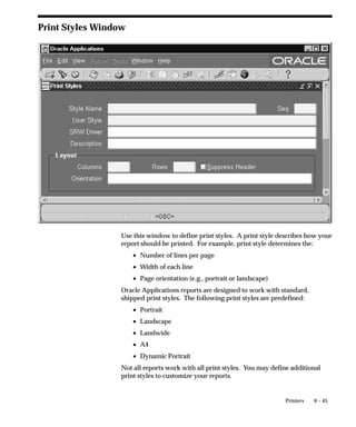 Figure 6 – 3

                         Sequence of Printing Events – Simplified Summary

                                        REQUEST TABLE


                                        Run Report ...
                                        Run Report ...
                                                                                        CONCURRENT
                                        Run Report X                                     MANAGER
                                        Run Report ...

   Run Reports        Request to                               Concurrent Manager
      form            run report.                              reads request.




       Concurrent Manager passes Print                       Concurrent Manager calls Oracle Reports to
       Style information (Columns &                          run report, and passes SRW Driver name.
       Rows) to Oracle Reports (overrides
       SRW Driver width & height).                              Report Copies = 0 and Printer field blank,
                                                                default to Print Style’s SRW Driver.
                                                                Report Copies > 0, Printer required,
                                                                use Printer Driver’s SRW Driver.



                                Report Completed.

               ORACLE
               REPORTS

                            Concurrent Manager attaches
                            Printer Driver information to                Concurrent Manager issues
                            file. Prepends Initialization                operating system print
                            String. Appends Reset String.                command with arguments.
                                                                         – Destination Printer
                            Concurrent Manager passes                    – Filename (including path)
                            Print Style – Suppress Header                – Number of Copies to print
                            Page Yes/No.                                 – Filename for Title on banner page




Setting Character–Mode vs. Bitmap Printing

                                 Running Character mode Oracle Reports Concurrent Programs
                                 After you create an Oracle Reports program, you create a
                                 corresponding concurrent program executable with the Oracle Reports
                                 execution method.


6–8       Oracle Applications System Administrator’s Guide
 