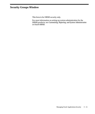 Security Groups Window


                 This form is for HRMS security only.
                 For more information on setting up system administration for the
                 HRMS products, see Customizing, Reporting, and System Administration
                 in Oracle HRMS.




                                               Managing Oracle Applications Security   2 – 15
 
