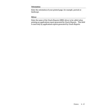 If you wish to override the program’s definitions, you can enter values
                                 in the Execution Options field for ORIENTATION and PAGESIZE.
                                 When entering more than one execution option, each option should be
                                 separated by a single space. There should be no spaces before or after
                                 the options. For example:
                                     ORIENTATION=LANDSCAPE PAGESIZE=7.5x9

Figure 6 – 5
                                              Running Bitmap Oracle Reports Programs


                                  Oracle Reports                              System Administration
                                   application                                     application



                                   Oracle Reports              Define                          Define
                                     program                  Executable                  Concurrent Program

                                    Define report            Enter name of               Register parameters and
                                    program                  execution file              incompatible programs



                                                             Execution                      Output Options
                                                             Method =
                                                             Oracle Reports             Format field = PS


                                                                                           Execution Options

                                   Define report                                       ORIENTATION=LANDSCAPE
                                   orientation                                           overrides report definition

                                    Define units                                       PAGESIZE=7.5x9
                                    of measure
                                                                                         overrides report definition
                                    and page size




                                 Notes about PAGESIZE in the Execution Options field
                                 In Oracle Reports, when defining a report the units and size of the
                                 report are specified in the menu under Report–>Global
                                 Properties–>Unit of Measurement.
                                 For bitmapped reports, <width>x<height> for PAGESIZE is usually in
                                 inches; however, this depends on the particular report definition.
                                 You can enter the PAGESIZE parameter in the Execution Options field
                                 of the Concurrent Programs form (for bitmapped reports only) when


6 – 10    Oracle Applications System Administrator’s Guide
 