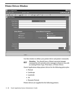 you want to override the values specified in the report definition. For
                      example:
                          PAGESIZE=7.5x9

                      If the dimensions specified with the PAGESIZE parameter are smaller
                      than what the report was designed for, you will generate a “REP–1212”
                      error.



Defining Printer Types and Registering Printers
                      You register a printer so Oracle Applications recognizes the printer and
                      can forward to it the output from a report program.
                      To register a printer with Oracle Applications, you must first specify
                      what kind of printer it is by selecting a printer type. Because many
                      printers can be registered as the same type of printer, you need only
                      define each printer type once.
                      You register individual printers with Oracle Applications by specifying
                      the printer’s operating system name, which uniquely identifies the
                      printer, and selecting the type of printer it is.
                      For example, if you want users of Oracle Applications to be able to
                      print to a newly purchased printer, you:
                          • Register the operating system name of the new printer (e.g.,
                            printer39), and select the printer type (e.g. LN03).
                          • If the correct printer type is not defined, you must define the
                            new printer type (e.g., LN03) before you can register the printer.



Print Styles
                      A Print style defines the page format for a printer; the number of
                      columns (page width), and the number of rows (page length).
                      Each printer type (i.e., each printer) can have one or more associated
                      print styles.
                      Print styles allow you to setup report dimensions on a variety of
                      printers. You can tailor your page setups while providing
                      consistent–looking reports from printer–to–printer.
                          • For example, users may wish to print a menu report with a
                            wider left margin to allow for hole punching the paper.
                          • As System Administrator you register this new style, which
                            users can then access if the printer (type) supports it.


                                                                                Printers   6 – 11
 
