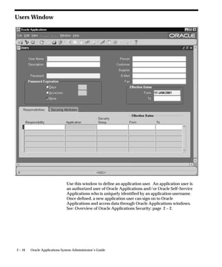Users Window




                                Use this window to define an application user. An application user is
                                an authorized user of Oracle Applications and/or Oracle Self–Service
                                Applications who is uniquely identified by an application username.
                                Once defined, a new application user can sign on to Oracle
                                Applications and access data through Oracle Applications windows.
                                See: Overview of Oracle Applications Security: page 2 – 2.




2 – 16   Oracle Applications System Administrator’s Guide
 