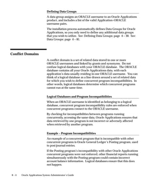 The following table describes the print style assignment hierarchy:



                       Form                           Explanation


                       Concurrent Programs            As System Administrator, you can require a
                       System Administrator           concurrent program to generate its output in
                                                      a specific print style.

                                                      This setting cannot be overridden at runtime
                                                      or when defining a report in a report set.

                                                      If a Print Style is entered in a program
                                                      definition, but is not required, it serves as the
                                                      first default setting to be read.

                       Request Set                    As System Administrator, you can assign a
                       System Administrator           default print style to a report within a report
                                                      set.

                       Request Set                    Users can assign a default print style to a
                       Application Users              report within a report set, when they own the
                                                      report set.

                                                      This default setting can be changed by the
                                                      System Administrator.

                       Table 6 – 6 (Page 1 of 1)




System Administrator Printer and Print Style Settings

                      Program Definitions, Printers and Print Styles
                      As System Administrator you can restrict programs to send their
                      output files only to a specified printer, for example, a printer in a secure
                      office, using the Concurrent Programs form. You can also require a
                      report to generate its output in a specific print style.

                      Assigning Default Printers and Print Styles to Reports in a Set
                      As System Administrator you can identify a default printer for each
                      report within a report set, and assign a default print style for each
                      report, using the Request Set form.

                      Assigning Default Printers Using Profile Options
                      As System Administrator you can identify a printer as a default printer
                      for your installation site, a specific Oracle Application, a specific


                                                                                    Printers    6 – 29
 