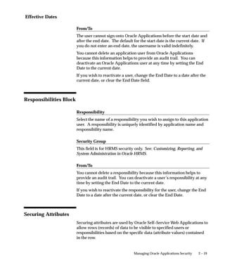 Effective Dates

                         From/To
                         The user cannot sign onto Oracle Applications before the start date and
                         after the end date. The default for the start date is the current date. If
                         you do not enter an end date, the username is valid indefinitely.
                         You cannot delete an application user from Oracle Applications
                         because this information helps to provide an audit trail. You can
                         deactivate an Oracle Applications user at any time by setting the End
                         Date to the current date.
                         If you wish to reactivate a user, change the End Date to a date after the
                         current date, or clear the End Date field.



Responsibilities Block

                         Responsibility
                         Select the name of a responsibility you wish to assign to this application
                         user. A responsibility is uniquely identified by application name and
                         responsibility name.

                         Security Group
                         This field is for HRMS security only. See: Customizing, Reporting, and
                         System Administration in Oracle HRMS.

                         From/To
                         You cannot delete a responsibility because this information helps to
                         provide an audit trail. You can deactivate a user’s responsibility at any
                         time by setting the End Date to the current date.
                         If you wish to reactivate the responsibility for the user, change the End
                         Date to a date after the current date, or clear the End Date.



Securing Attributes
                         Securing attributes are used by Oracle Self–Service Web Applications to
                         allow rows (records) of data to be visible to specified users or
                         responsibilities based on the specific data (attribute values) contained
                         in the row.


                                                         Managing Oracle Applications Security   2 – 19
 