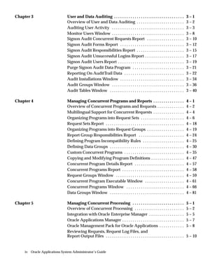 Chapter 3                     User and Data Auditing . . . . . . . . . . . . . . . . . . . . . . . . . . . . . . . . . .        3–1
                              Overview of User and Data Auditing . . . . . . . . . . . . . . . . . . . . . . .                  3–2
                              Auditing User Activity . . . . . . . . . . . . . . . . . . . . . . . . . . . . . . . . . . .      3–3
                              Monitor Users Window . . . . . . . . . . . . . . . . . . . . . . . . . . . . . . . . . . .        3–8
                              Signon Audit Concurrent Requests Report . . . . . . . . . . . . . . . . . .                       3 – 10
                              Signon Audit Forms Report . . . . . . . . . . . . . . . . . . . . . . . . . . . . . . .           3 – 12
                              Signon Audit Responsibilities Report . . . . . . . . . . . . . . . . . . . . . . .                3 – 15
                              Signon Audit Unsuccessful Logins Report . . . . . . . . . . . . . . . . . . .                     3 – 17
                              Signon Audit Users Report . . . . . . . . . . . . . . . . . . . . . . . . . . . . . . . .         3 – 19
                              Purge Signon Audit Data Program . . . . . . . . . . . . . . . . . . . . . . . . .                 3 – 21
                              Reporting On AuditTrail Data . . . . . . . . . . . . . . . . . . . . . . . . . . . . .            3 – 22
                              Audit Installations Window . . . . . . . . . . . . . . . . . . . . . . . . . . . . . . .          3 – 34
                              Audit Groups Window . . . . . . . . . . . . . . . . . . . . . . . . . . . . . . . . . . .         3 – 36
                              Audit Tables Window . . . . . . . . . . . . . . . . . . . . . . . . . . . . . . . . . . . .       3 – 40

Chapter 4                     Managing Concurrent Programs and Reports . . . . . . . . . . . . . . .                            4–1
                              Overview of Concurrent Programs and Requests . . . . . . . . . . . . .                            4–2
                              Multilingual Support for Concurrent Requests . . . . . . . . . . . . . . .                        4–4
                              Organizing Programs into Request Sets . . . . . . . . . . . . . . . . . . . . .                   4–6
                              Request Sets Report . . . . . . . . . . . . . . . . . . . . . . . . . . . . . . . . . . . . . .   4 – 18
                              Organizing Programs into Request Groups . . . . . . . . . . . . . . . . . .                       4 – 19
                              Report Group Responsibilities Report . . . . . . . . . . . . . . . . . . . . . .                  4 – 24
                              Defining Program Incompatibility Rules . . . . . . . . . . . . . . . . . . . .                    4 – 25
                              Defining Data Groups . . . . . . . . . . . . . . . . . . . . . . . . . . . . . . . . . . . .      4 – 30
                              Custom Concurrent Programs . . . . . . . . . . . . . . . . . . . . . . . . . . . . .              4 – 35
                              Copying and Modifying Program Definitions . . . . . . . . . . . . . . . .                         4 – 47
                              Concurrent Program Details Report . . . . . . . . . . . . . . . . . . . . . . . .                 4 – 57
                              Concurrent Programs Report . . . . . . . . . . . . . . . . . . . . . . . . . . . . . .            4 – 58
                              Request Groups Window . . . . . . . . . . . . . . . . . . . . . . . . . . . . . . . . .           4 – 59
                              Concurrent Program Executable Window . . . . . . . . . . . . . . . . . . .                        4 – 61
                              Concurrent Programs Window . . . . . . . . . . . . . . . . . . . . . . . . . . . .                4 – 66
                              Data Groups Window . . . . . . . . . . . . . . . . . . . . . . . . . . . . . . . . . . . .        4 – 81

Chapter 5                     Managing Concurrent Processing . . . . . . . . . . . . . . . . . . . . . . . . .                  5–1
                              Overview of Concurrent Processing . . . . . . . . . . . . . . . . . . . . . . . .                 5–2
                              Integration with Oracle Enterprise Manager . . . . . . . . . . . . . . . . .                      5–5
                              Oracle Applications Manager . . . . . . . . . . . . . . . . . . . . . . . . . . . . . .           5–7
                              Oracle Management Pack for Oracle Applications . . . . . . . . . . . .                            5–8
                              Reviewing Requests, Request Log Files, and
                              Report Output Files . . . . . . . . . . . . . . . . . . . . . . . . . . . . . . . . . . . . . .   5 – 10


    iv Oracle Applications System Administrator’s Guide
 