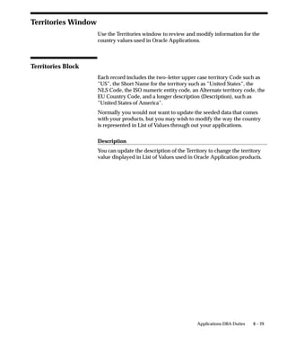 • Program the driver invokes if the driver method is Program.
                         • Subroutine the driver invokes if the driver method is Subroutine.

Arguments Region

                   Arguments
                   When the Driver Method is set to Program, enter any generic arguments
                   that must be supplied to the print program.
                   When the Driver Method is set to Command, enter the full command
                   and its arguments.

                   Initialization
                   Enter the initialization string that must be sent to the printer before the
                   printer driver can begin printing.

                   Reset
                   Enter the reset string that returns the printer to its ready state when
                   printing is complete

                   [ ]
                   The double brackets ([ ]) identify a descriptive flexfield that you can use
                   to add data fields to this form without programming.
                   This descriptive flexfield allows you to define special commands
                   specific to your printer driver and/or the platform it runs on.




                                                                               Printers   6 – 51
 
