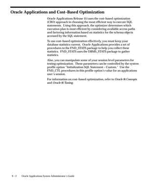 Customizing Oracle Applications Help
                              Oracle Applications help files are formatted as HTML allowing easy
                              modification using commercial HTML text editors. You can also add
                              customized files of your own to the help system.
                              If you have licensed Oracle Tutor 11i, you can use it to edit your Oracle
                              Applications help files. Oracle Tutor 11i additionally provides model
                              business procedures, process documents, and courseware that you can
                              customize to fit your company’s specific needs and link to the Oracle
                              Applications help system. For more information, see Tutor Author User
                              Manual and Tutor Publisher User Manual.
                                       Caution: With each new release of Oracle Applications and
                                       each patch you accept, you will need to reapply your changes
                                       to any updated help files you have modified, if you want
                                       access to the latest information. In addition, Oracle does not
                                       provide any mechanism for identifying changes between
                                       releases of Oracle Applications help files.
                              Customizing Oracle Applications Help includes the following topics:
                                  • Downloading and Uploading Help Files (Help System Utility):
                                    page 7 – 2
                                  • Linking Help Files: page 7 – 7
                                  • Updating the Search Index: page 7 – 11
                                  • Customizing Help Navigation Trees: page 7 – 12
                                  • Customizing Help in a Global Environment: page 7 – 16



See Also

                              Profile Options in Oracle Application Object Library: page A – 2



Downloading and Uploading Help Files
                              Oracle Applications help files are stored in the database. The Oracle
                              Applications Help System Utility is provided for retrieving and
                              replacing them in the course of customization.

Setting Help System Utility Profile Options
                              Before using the Help System Utility you must define the upload and
                              download directory paths. Oracle Applications provides profile
                              options for you to set these paths.


7–2    Oracle Applications System Administrator’s Guide
 