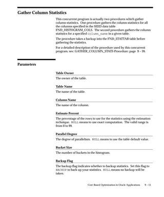 Data          If the node links to a help file, the relative URL of
              the help file.
Description   Longer description of the node, if the Prompt is
              terse. Otherwise may simply repeat the Prompt.
Filename      Pre–upload filename of the help file.
Icon          Not used.
Language      Language code of help files covered by the node.
Node          Application shortname of the application that owns
Application   this node.
              If different from the value given for the ROOT, this
              node and all the nodes it branches into have been
              grafted into the tree from another application.
Node Key      String that uniquely identifies the node in this
              Node Application. The node key can be generated
              automatically or typed into the field (for a new
              node). However, once references to the node exist,
              the node key cannot be changed.
Prompt        The text that appears on the tree for this node.
Target        Anchorname contained in the help file. Do not
              precede with an @ sign in the Find Documents
              window.
Title         Title of the help file.
Type          ROOT: Top–most node of a navigation tree.
              NODE: Node that branches into other nodes, but is
              not the ROOT; a garden variety node. If Data is not
              null, it links to a help file as well.
              DOCUMENT: Node that does not branch into
              other nodes, but simply links to a help file.
Version       Version identifier of the help file.




                                        Oracle Applications Help   7 – 15
 