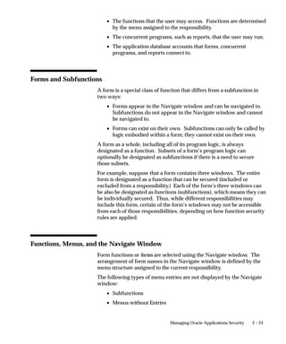 • The functions that the user may access. Functions are determined
                           by the menu assigned to the responsibility.
                         • The concurrent programs, such as reports, that the user may run.
                         • The application database accounts that forms, concurrent
                           programs, and reports connect to.




Forms and Subfunctions
                    A form is a special class of function that differs from a subfunction in
                    two ways:
                         • Forms appear in the Navigate window and can be navigated to.
                           Subfunctions do not appear in the Navigate window and cannot
                           be navigated to.
                         • Forms can exist on their own. Subfunctions can only be called by
                           logic embodied within a form; they cannot exist on their own.
                    A form as a whole, including all of its program logic, is always
                    designated as a function. Subsets of a form’s program logic can
                    optionally be designated as subfunctions if there is a need to secure
                    those subsets.
                    For example, suppose that a form contains three windows. The entire
                    form is designated as a function that can be secured (included or
                    excluded from a responsibility.) Each of the form’s three windows can
                    be also be designated as functions (subfunctions), which means they can
                    be individually secured. Thus, while different responsibilities may
                    include this form, certain of the form’s windows may not be accessible
                    from each of those responsibilities, depending on how function security
                    rules are applied.




Functions, Menus, and the Navigate Window
                    Form functions or forms are selected using the Navigate window. The
                    arrangement of form names in the Navigate window is defined by the
                    menu structure assigned to the current responsibility.
                    The following types of menu entries are not displayed by the Navigate
                    window:
                         • Subfunctions
                         • Menus without Entries


                                                    Managing Oracle Applications Security   2 – 23
 